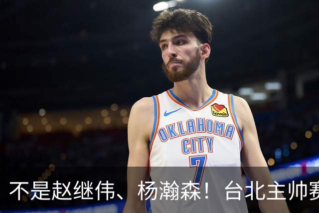 不是赵继伟、杨瀚森！台北主帅赛后盛赞一人，他是未来男篮的核心