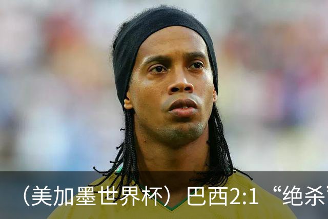 （美加墨世界杯）巴西2:1“绝杀”战胜日本 晋级16强
